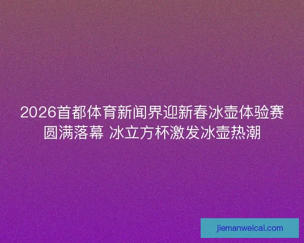 2026首都体育新闻界迎新春冰壶体验赛圆满落幕 冰立方杯激发冰壶热潮