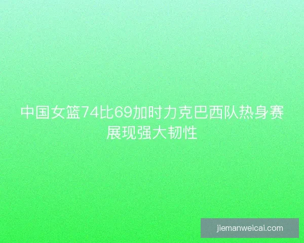 中国女篮74比69加时力克巴西队热身赛展现强大韧性